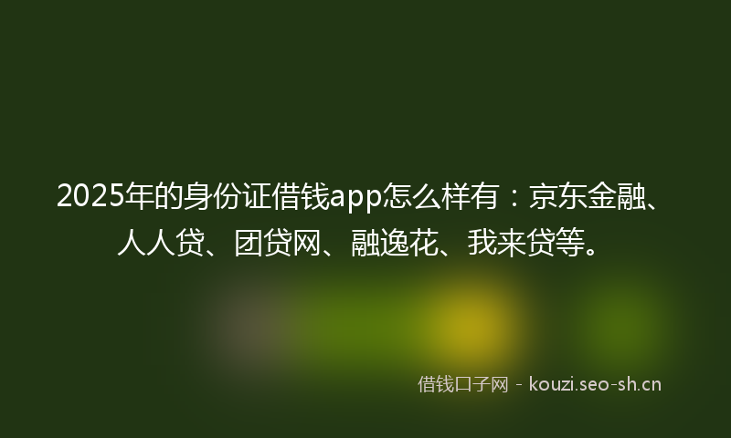 2025年的身份证借钱app怎么样有:京东金融、人人贷、团贷网、融逸花、我来贷等。