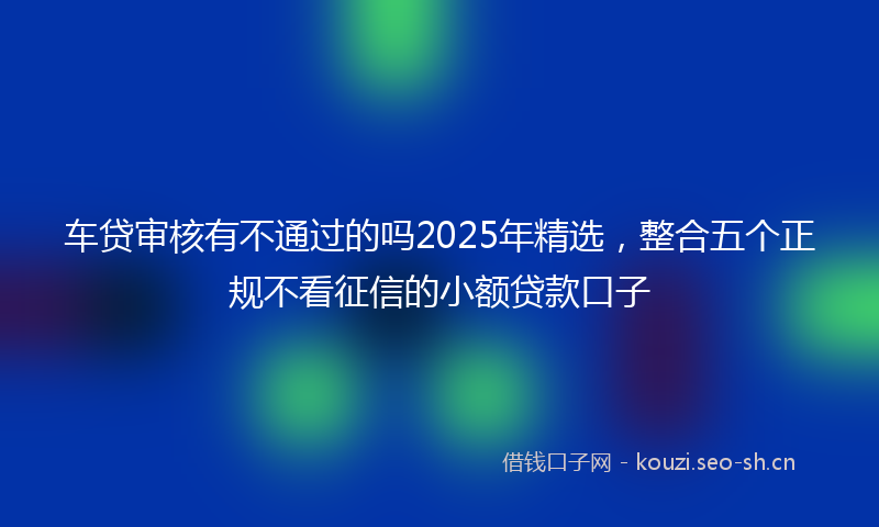 车贷审核有不通过的吗2025年精选，整合五个正规不看征信的小额贷款口子
