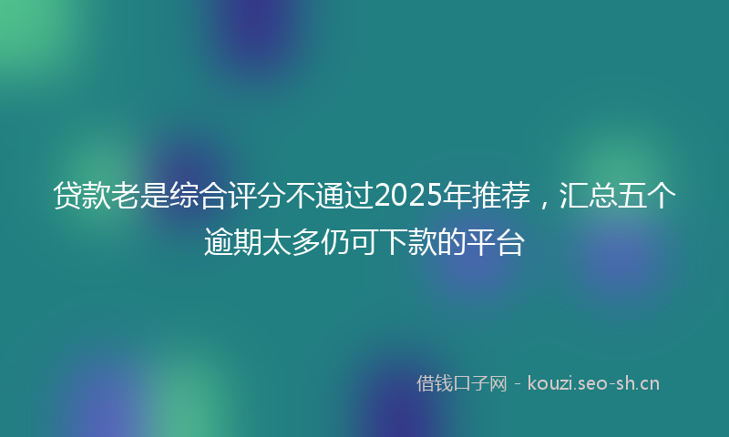 贷款老是综合评分不通过2025年推荐，汇总五个逾期太多仍可下款的平台