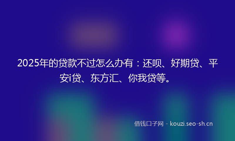 2025年的贷款不过怎么办有：还呗、好期贷、平安i贷、东方汇、你我贷等。