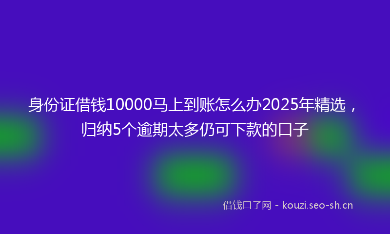 身份证借钱10000马上到账怎么办2025年精选，归纳5个逾期太多仍可下款的口子