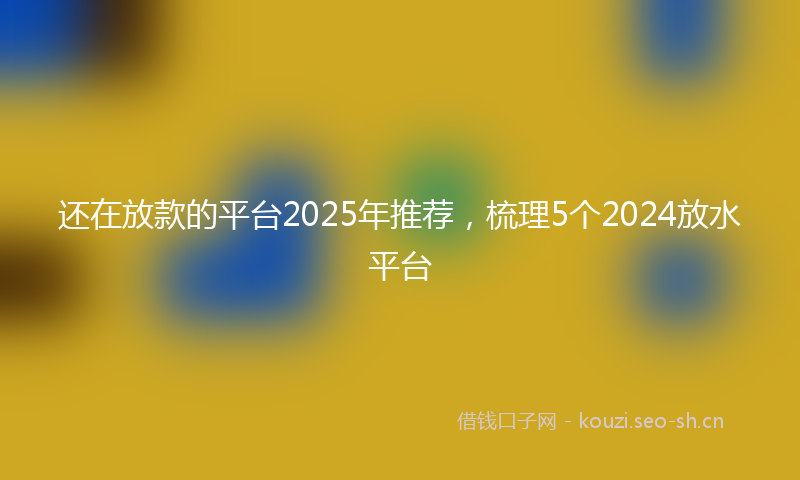 还在放款的平台2025年推荐，梳理5个2024放水平台