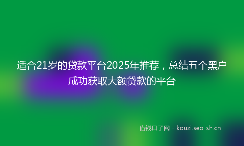 适合21岁的贷款平台2025年推荐，总结五个黑户成功获取大额贷款的平台