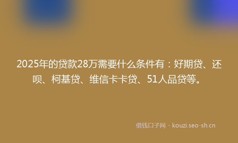 2025年的贷款28万需要什么条件有：好期贷、还呗、柯基贷、维信卡卡贷、51人品贷等。