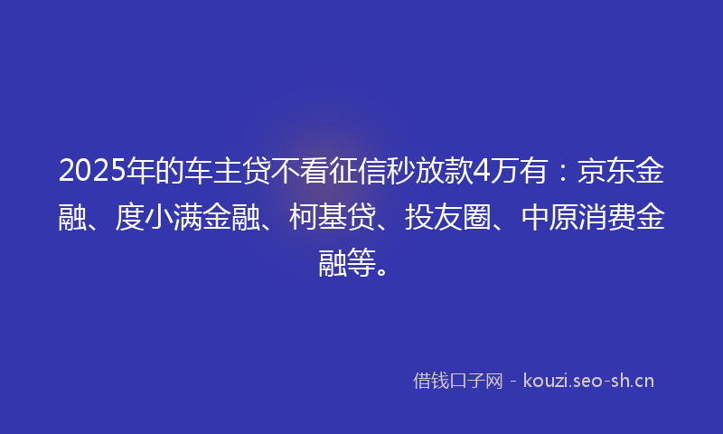 2025年的车主贷不看征信秒放款4万有：京东金融、度小满金融、柯基贷、投友圈、中原消费金融等。