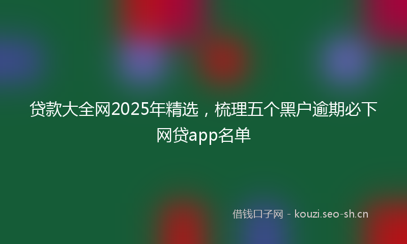 贷款大全网2025年精选，梳理五个黑户逾期必下网贷app名单