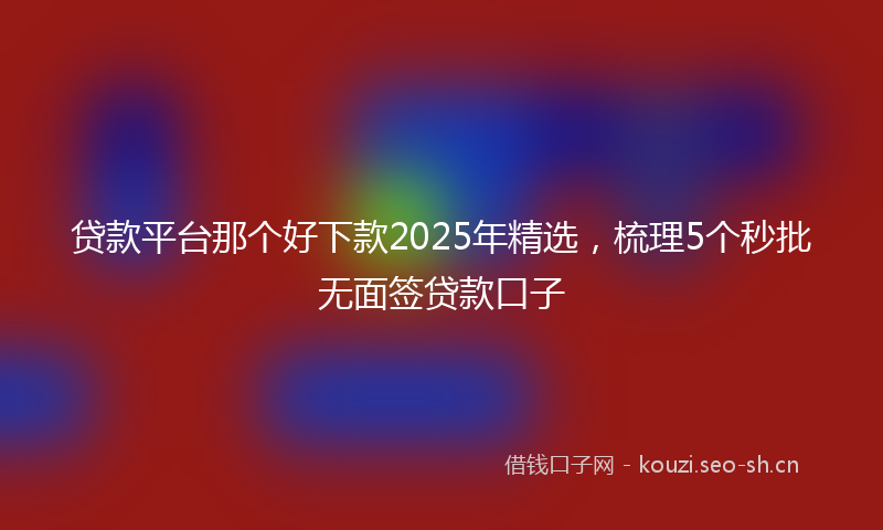 贷款平台那个好下款2025年精选，梳理5个秒批无面签贷款口子