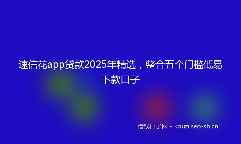 速信花app贷款2025年精选，整合五个门槛低易下款口子