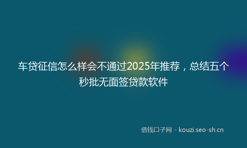 车贷征信怎么样会不通过2025年推荐，总结五个秒批无面签贷款软件