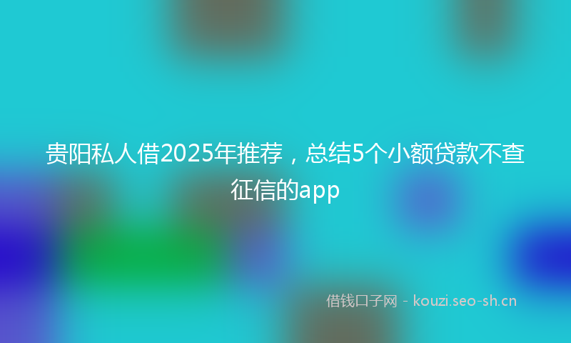 贵阳私人借2025年推荐，总结5个小额贷款不查征信的app