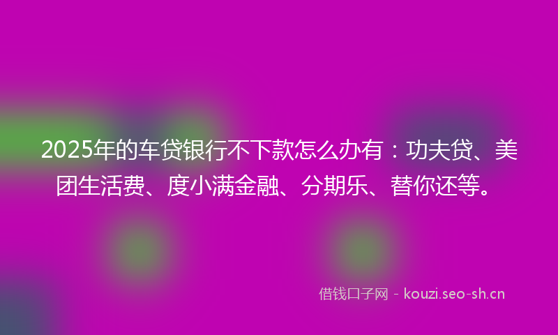2025年的车贷银行不下款怎么办有:功夫贷、美团生活费、度小满金融、分期乐、替你还等。