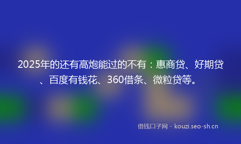2025年的还有高炮能过的不有：惠商贷、好期贷、百度有钱花、360借条、微粒贷等。