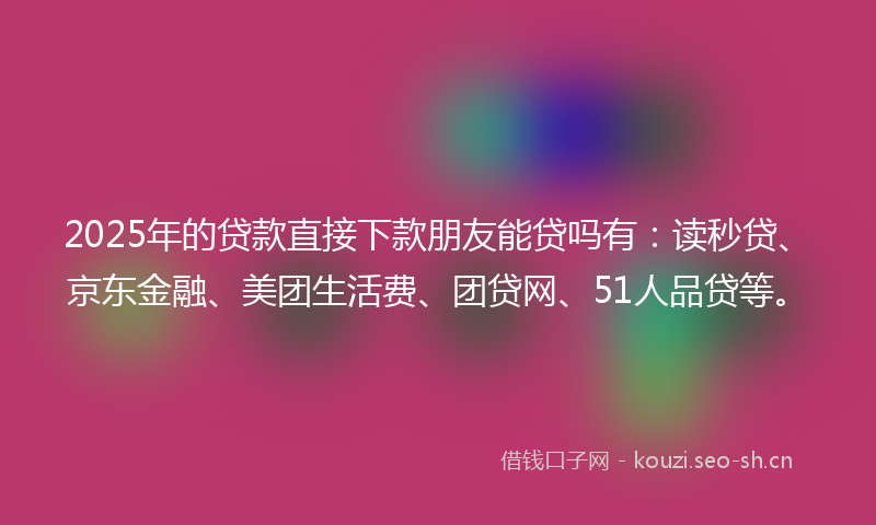 2025年的贷款直接下款朋友能贷吗有：读秒贷、京东金融、美团生活费、团贷网、51人品贷等。