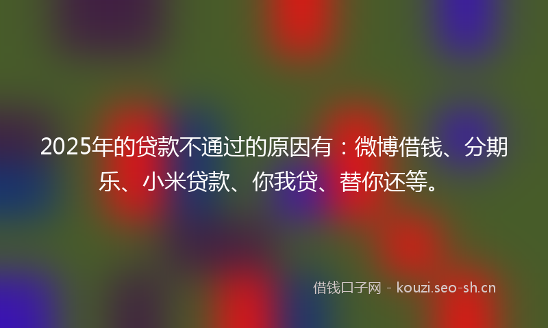 2025年的贷款不通过的原因有：微博借钱、分期乐、小米贷款、你我贷、替你还等。