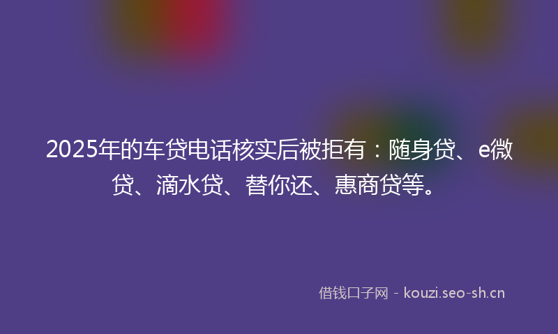 2025年的车贷电话核实后被拒有：随身贷、e微贷、滴水贷、替你还、惠商贷等。