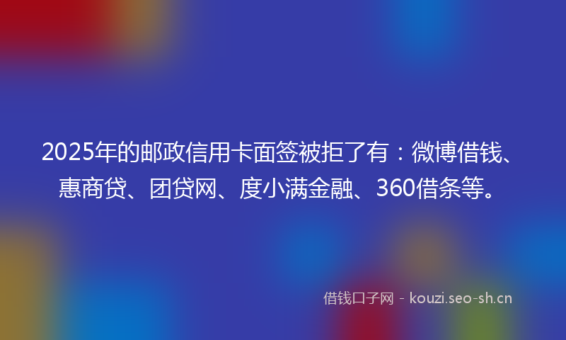 2025年的邮政信用卡面签被拒了有：微博借钱、惠商贷、团贷网、度小满金融、360借条等。
