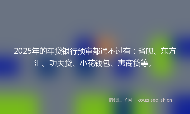 2025年的车贷银行预审都通不过有：省呗、东方汇、功夫贷、小花钱包、惠商贷等。