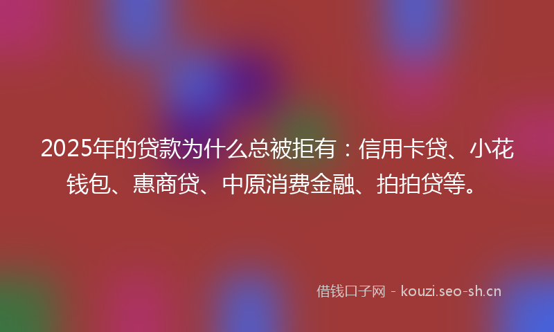 2025年的贷款为什么总被拒有：信用卡贷、小花钱包、惠商贷、中原消费金融、拍拍贷等。