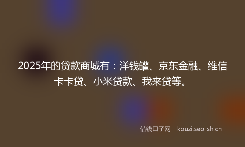 2025年的贷款商城有：洋钱罐、京东金融、维信卡卡贷、小米贷款、我来贷等。