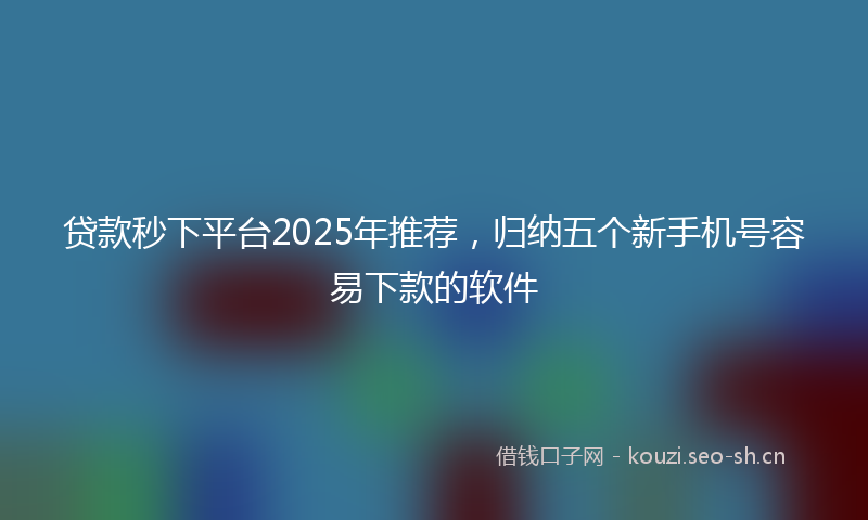 贷款秒下平台2025年推荐，归纳五个新手机号容易下款的软件