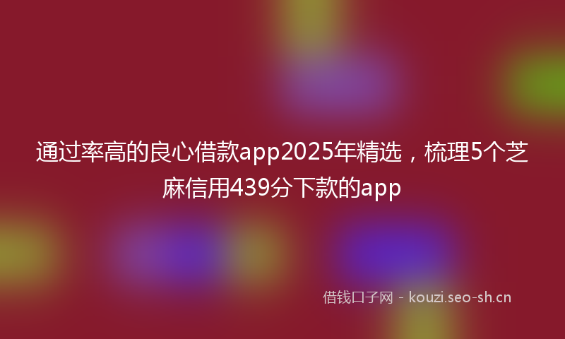 通过率高的良心借款app2025年精选，梳理5个芝麻信用439分下款的app