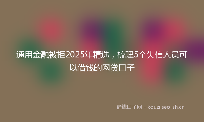 通用金融被拒2025年精选，梳理5个失信人员可以借钱的网贷口子