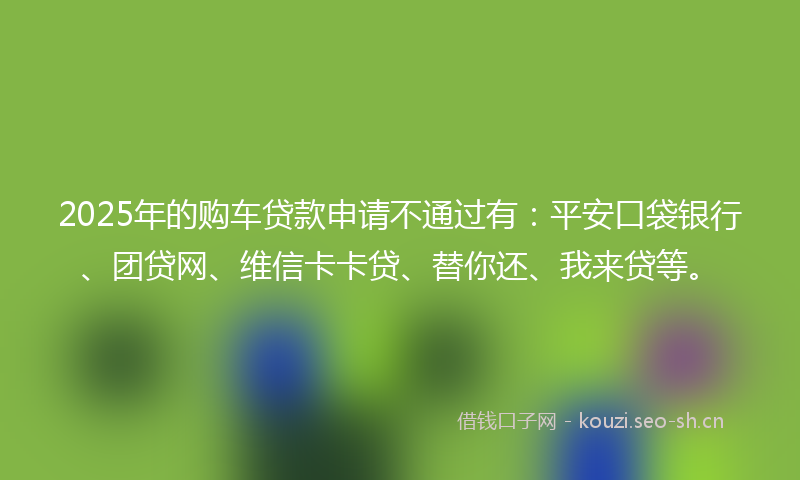 2025年的购车贷款申请不通过有：平安口袋银行、团贷网、维信卡卡贷、替你还、我来贷等。