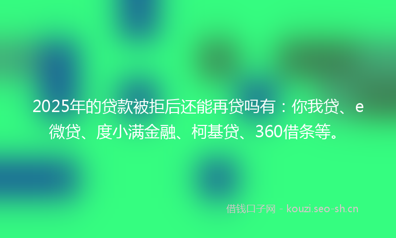 2025年的贷款被拒后还能再贷吗有：你我贷、e微贷、度小满金融、柯基贷、360借条等。
