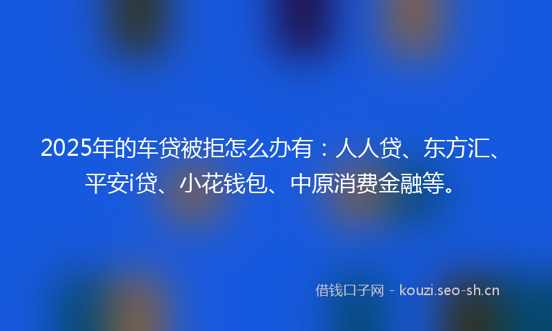 2025年的车贷被拒怎么办有：人人贷、东方汇、平安i贷、小花钱包、中原消费金融等。