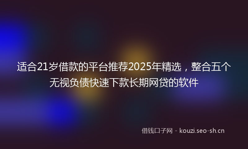 适合21岁借款的平台推荐2025年精选，整合五个无视负债快速下款长期网贷的软件