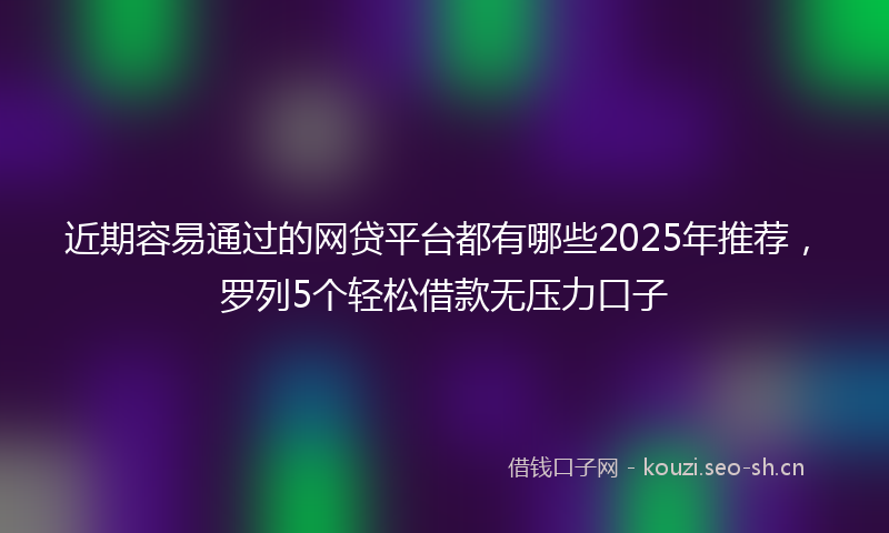 近期容易通过的网贷平台都有哪些2025年推荐，罗列5个轻松借款无压力口子