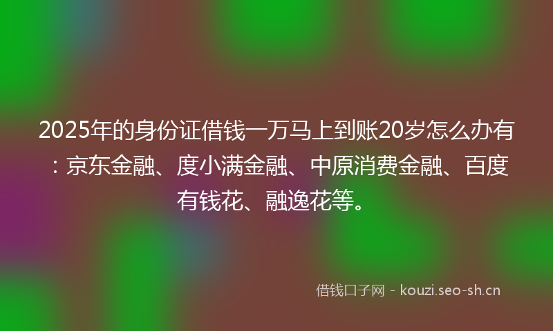 2025年的身份证借钱一万马上到账20岁怎么办有：京东金融、度小满金融、中原消费金融、百度有钱花、融逸花等。