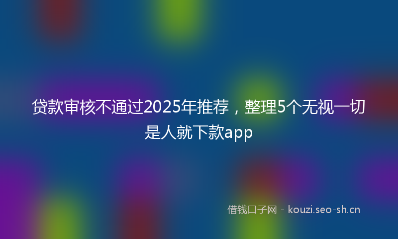 贷款审核不通过2025年推荐，整理5个无视一切是人就下款app