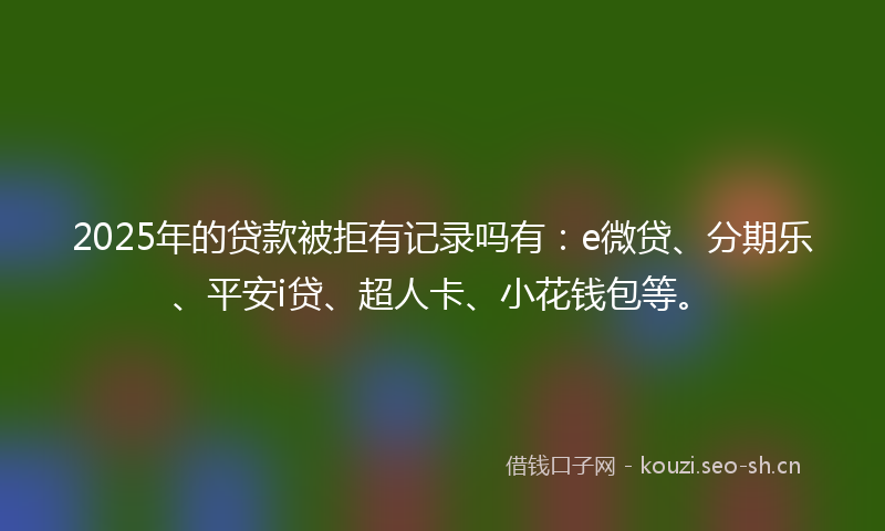 2025年的贷款被拒有记录吗有：e微贷、分期乐、平安i贷、超人卡、小花钱包等。