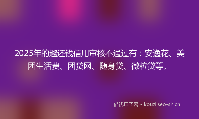 2025年的趣还钱信用审核不通过有：安逸花、美团生活费、团贷网、随身贷、微粒贷等。