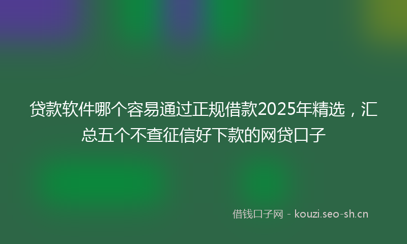 贷款软件哪个容易通过正规借款2025年精选，汇总五个不查征信好下款的网贷口子