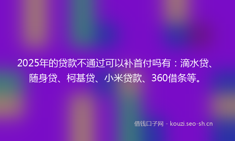2025年的贷款不通过可以补首付吗有：滴水贷、随身贷、柯基贷、小米贷款、360借条等。