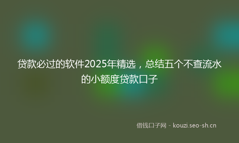 贷款必过的软件2025年精选，总结五个不查流水的小额度贷款口子