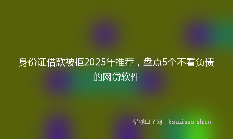身份证借款被拒2025年推荐，盘点5个不看负债的网贷软件