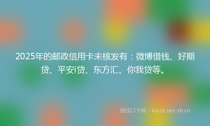 2025年的邮政信用卡未核发有：微博借钱、好期贷、平安i贷、东方汇、你我贷等。