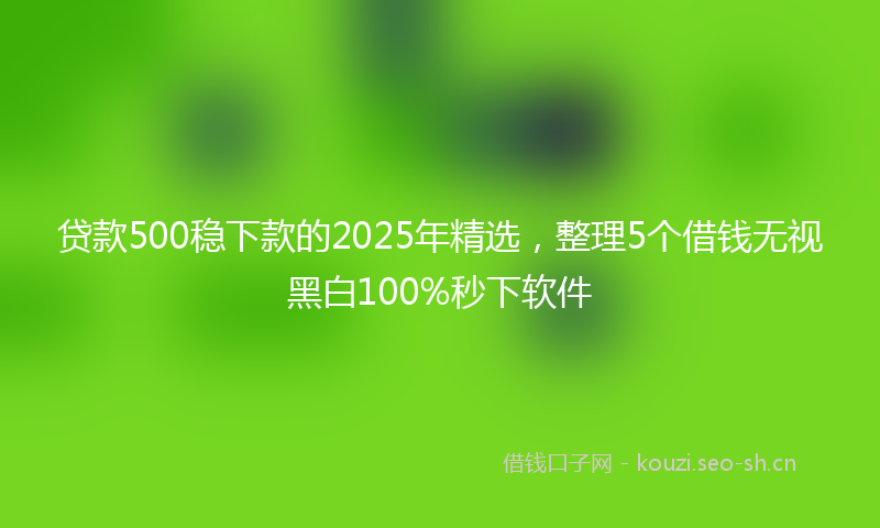 贷款500稳下款的2025年精选，整理5个借钱无视黑白100%秒下软件