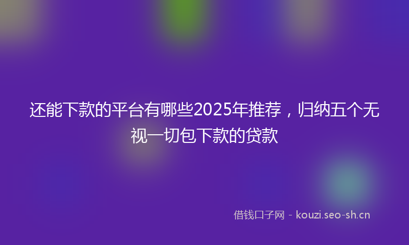 还能下款的平台有哪些2025年推荐，归纳五个无视一切包下款的贷款