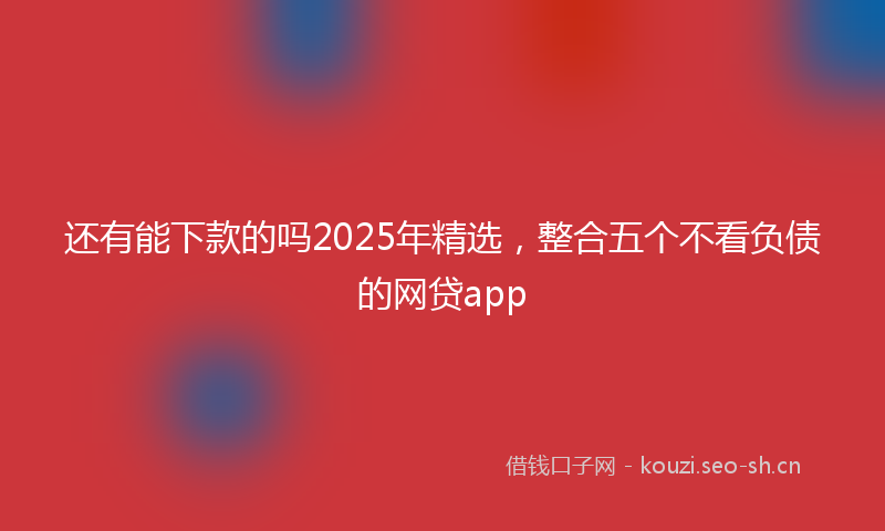 还有能下款的吗2025年精选,整合五个不看负债的网贷app