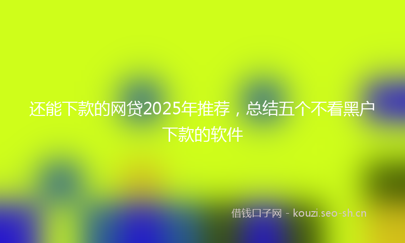 还能下款的网贷2025年推荐，总结五个不看黑户下款的软件