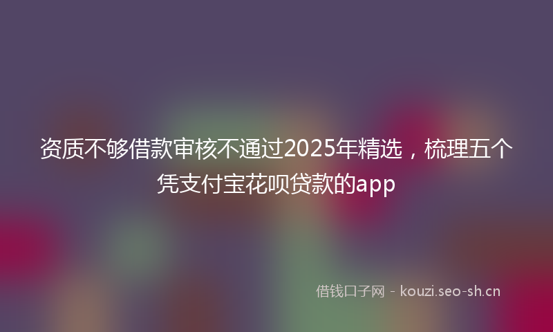 资质不够借款审核不通过2025年精选，梳理五个凭支付宝花呗贷款的app