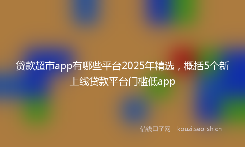 贷款超市app有哪些平台2025年精选，概括5个新上线贷款平台门槛低app