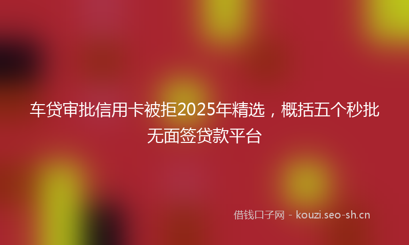 车贷审批信用卡被拒2025年精选，概括五个秒批无面签贷款平台