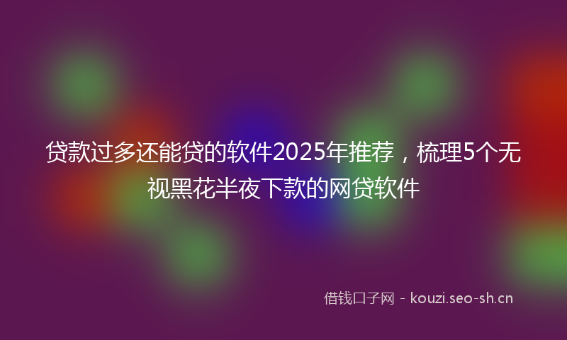 贷款过多还能贷的软件2025年推荐，梳理5个无视黑花半夜下款的网贷软件