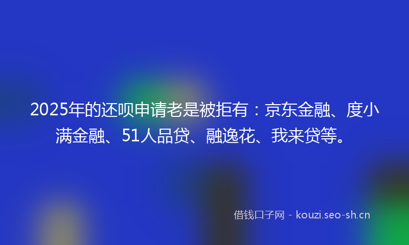 2025年的还呗申请老是被拒有：京东金融、度小满金融、51人品贷、融逸花、我来贷等。