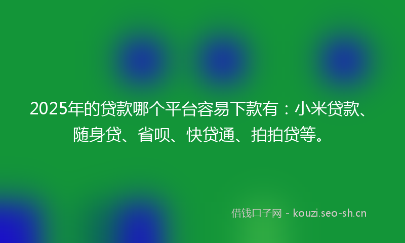 2025年的贷款哪个平台容易下款有：小米贷款、随身贷、省呗、快贷通、拍拍贷等。